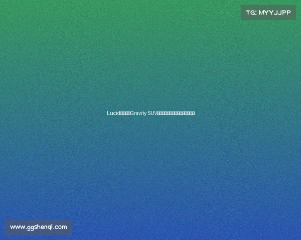 Lucid正式开启Gravity SUV加拿大交付引领高端电动车新格局 Lucid正式开启Gravity SUV加拿大交付引领高端电动车新格局